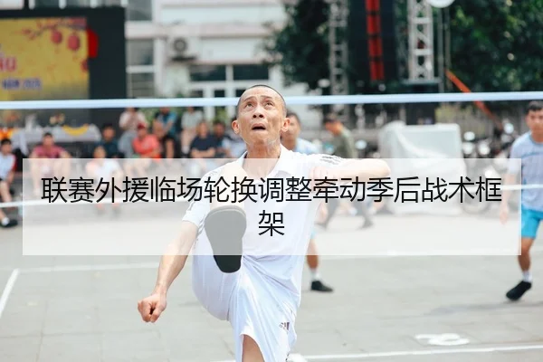 联赛外援临场轮换调整牵动季后战术框架