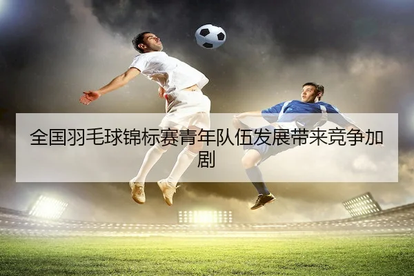 全国羽毛球锦标赛青年队伍发展带来竞争加剧